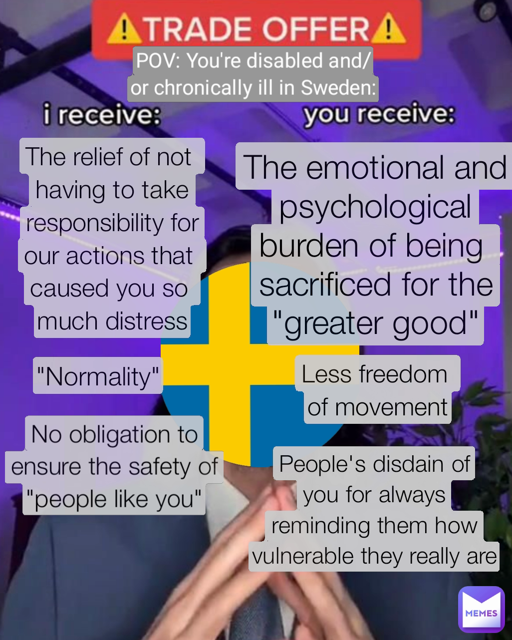 POV: You're disabled and/or chronically ill in Sweden: People's disdain of
you for always
reminding them how vulnerable they really are Less freedom 
of movement "Normality" The emotional and
psychological
burden of being 
sacrificed for the
"greater good" No obligation to
ensure the safety of "people like you" The relief of not 
having to take responsibility for
our actions that 
caused you so 
much distress