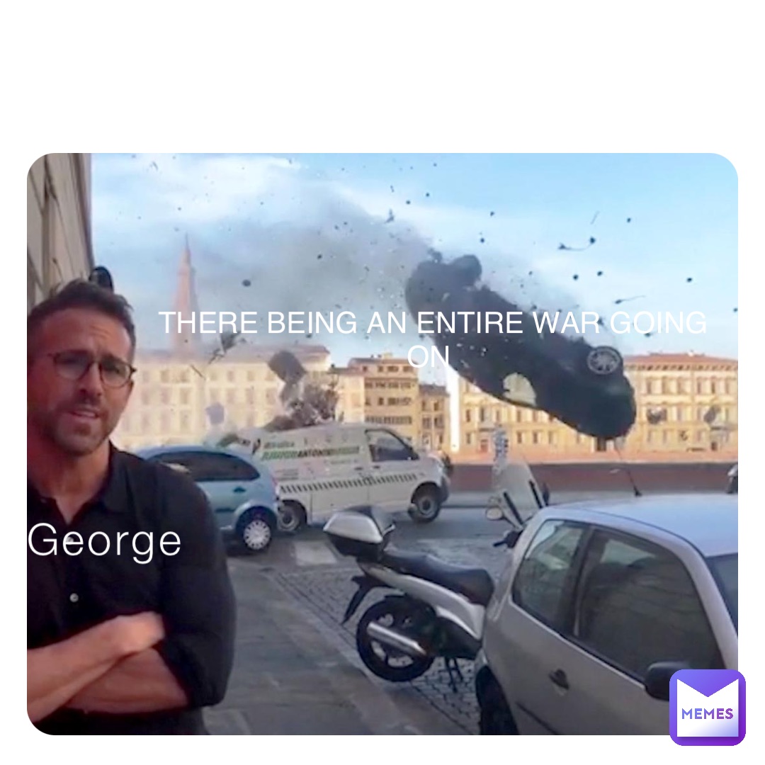 George THERE BEING AN ENTIRE WAR GOING ON