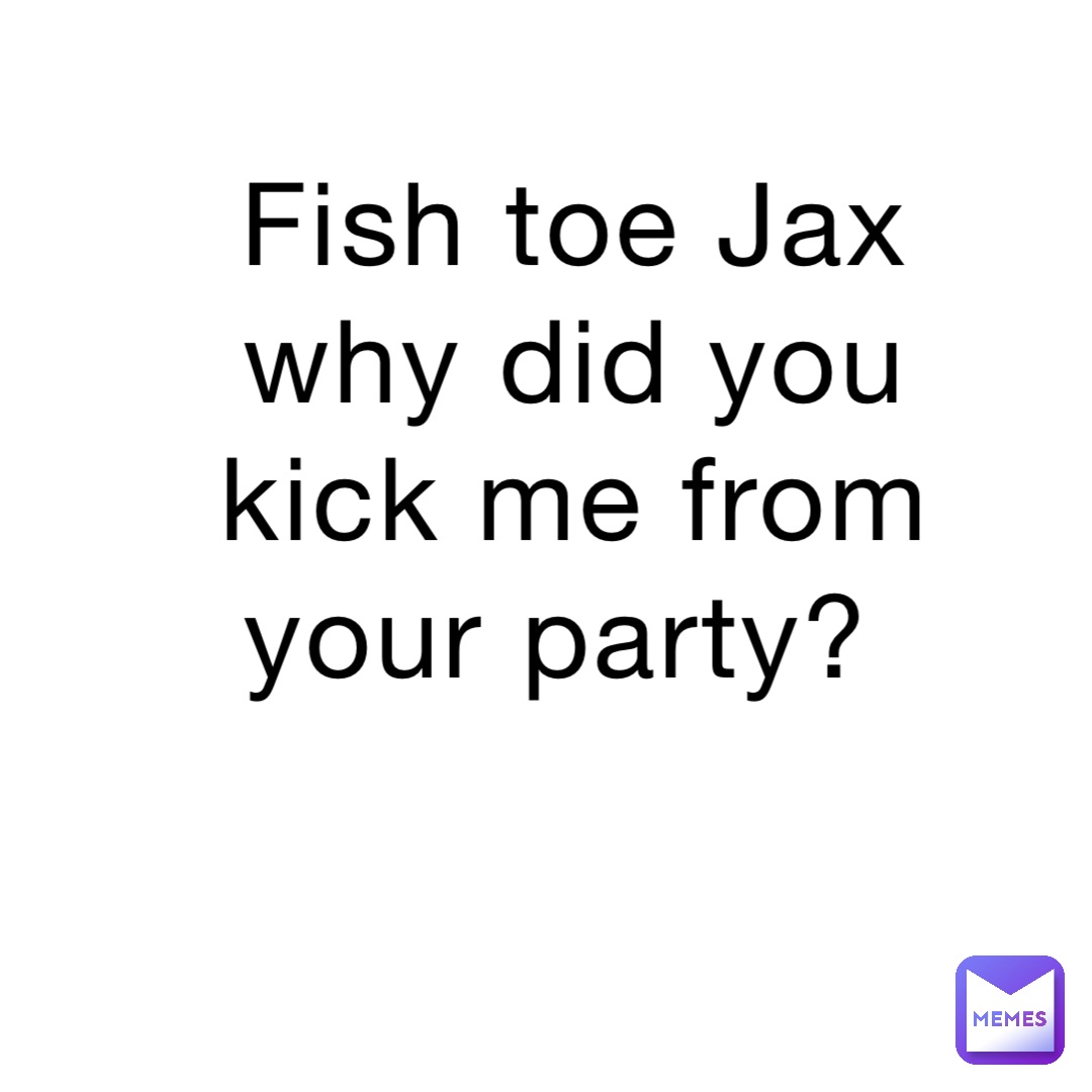 Fish toe Jax why did you kick me from your party?