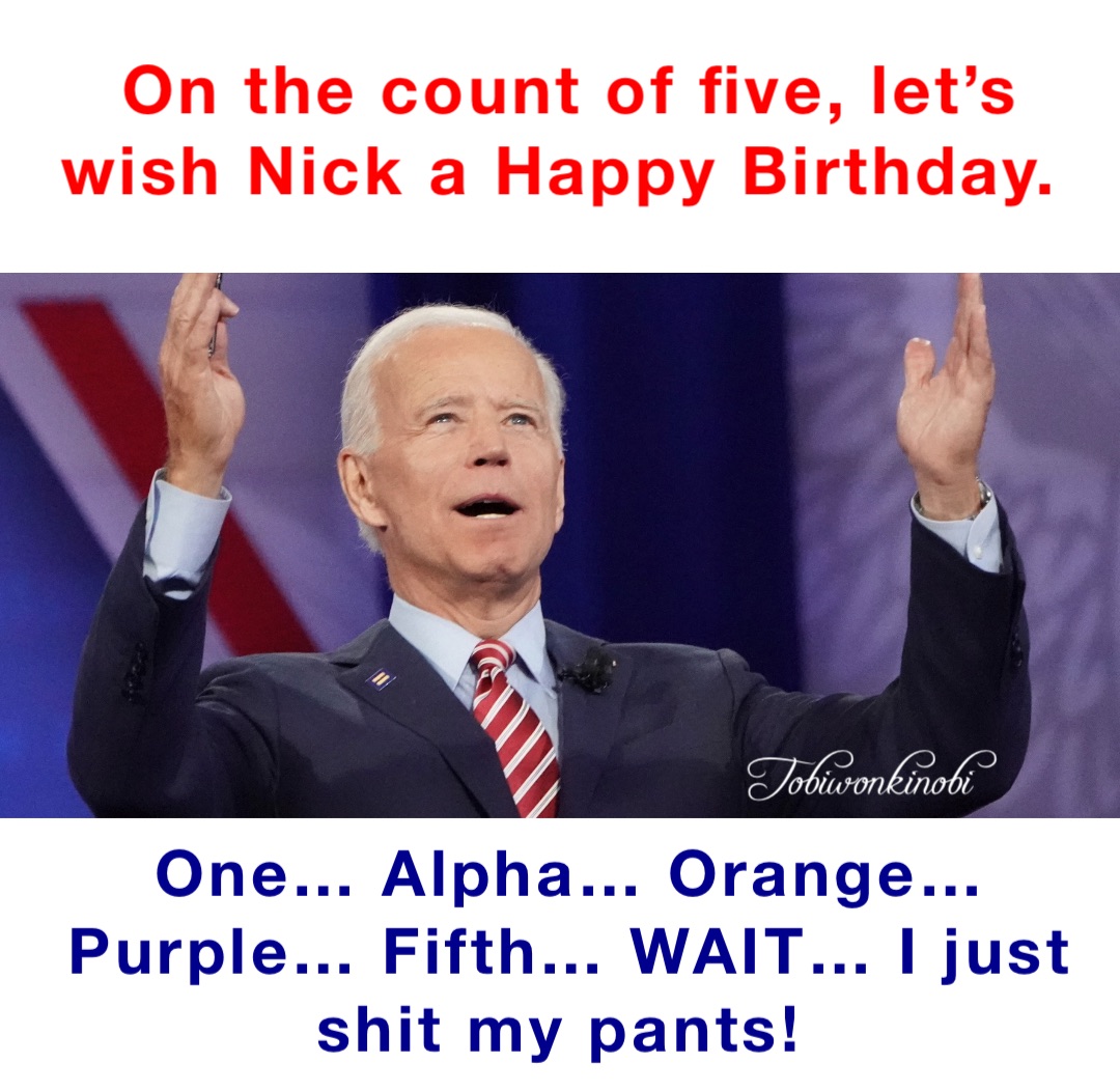 On the count of five, let’s wish Nick a Happy Birthday. One… Alpha… Orange… Purple… Fifth… WAIT… I just shit my pants!
