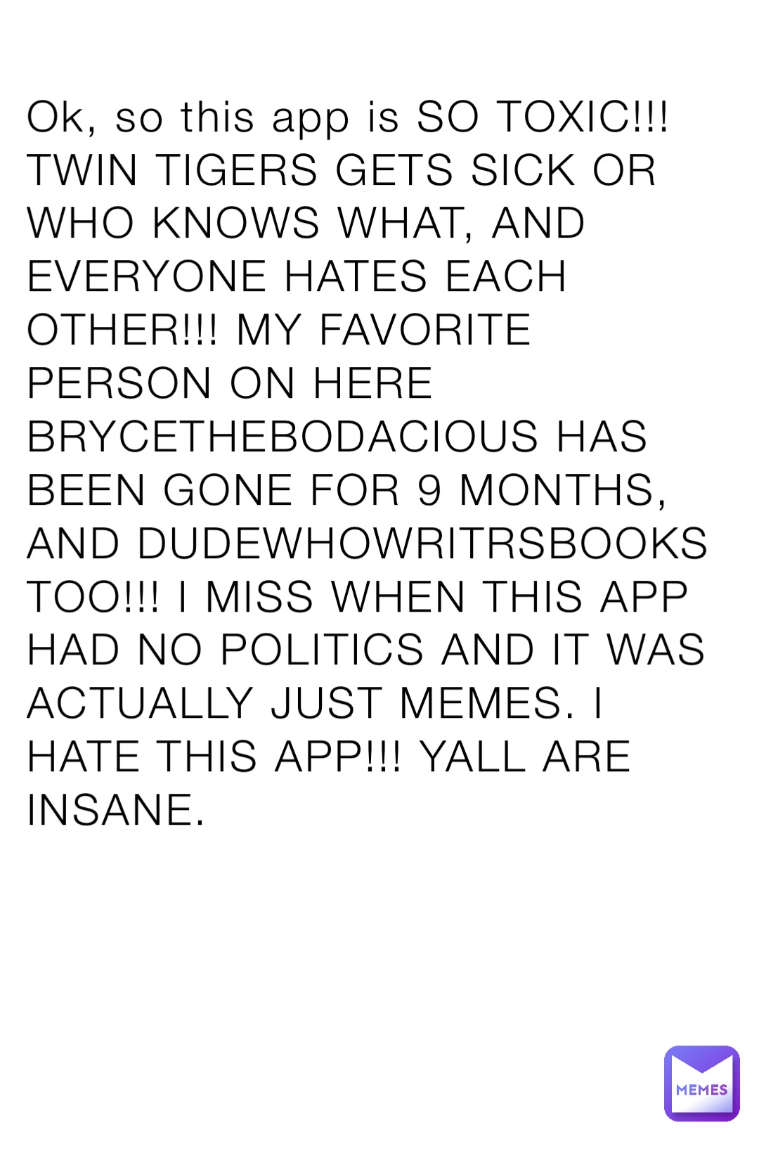 Ok, so this app is SO TOXIC!!! TWIN TIGERS GETS SICK OR WHO KNOWS WHAT, AND EVERYONE HATES EACH OTHER!!! MY FAVORITE PERSON ON HERE BRYCETHEBODACIOUS HAS BEEN GONE FOR 9 MONTHS, AND DUDEWHOWRITRSBOOKS TOO!!! I MISS WHEN THIS APP HAD NO POLITICS AND IT WAS ACTUALLY JUST MEMES. I HATE THIS APP!!! YALL ARE INSANE.