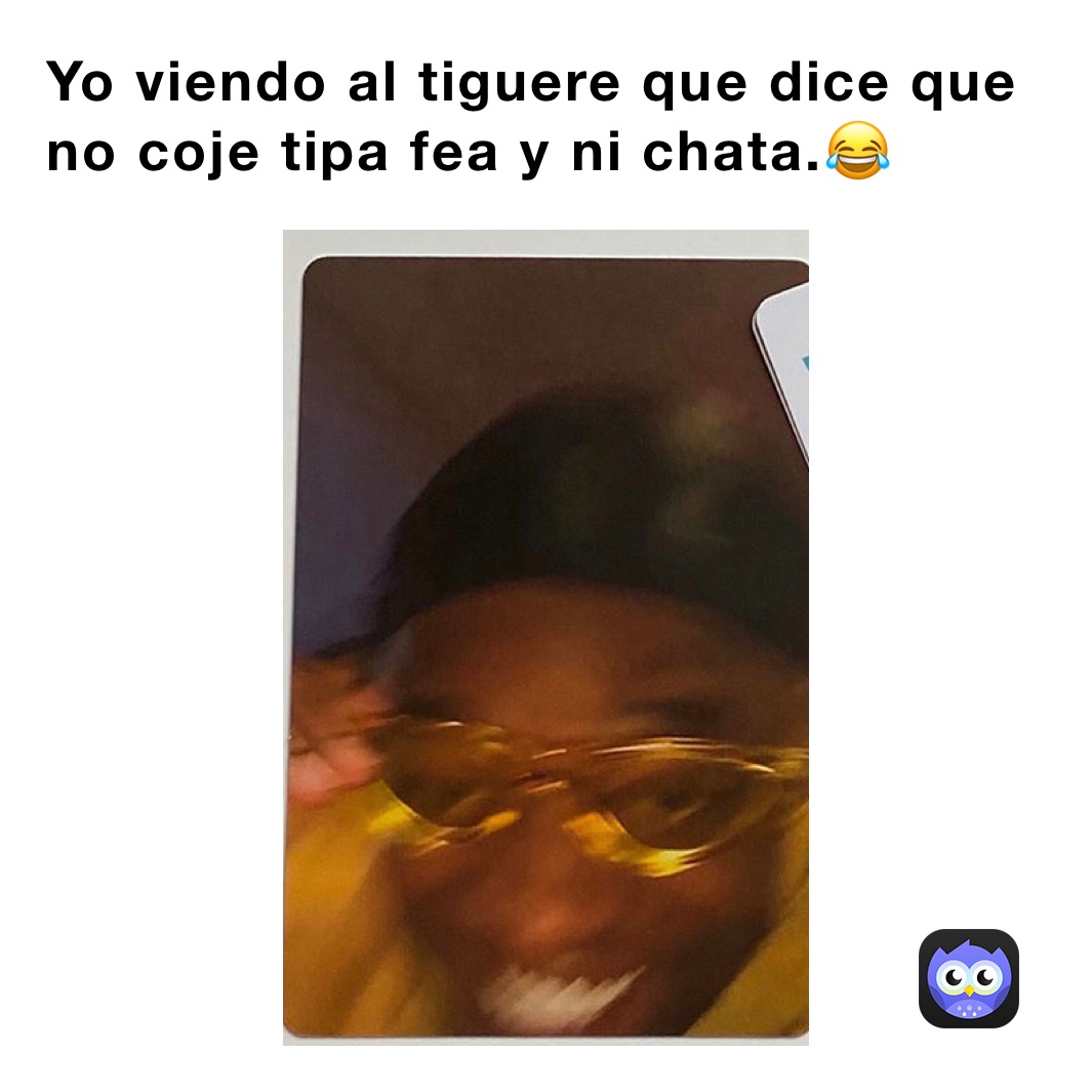 Yo viendo al tiguere que dice que no coje tipa fea y ni chata.😂