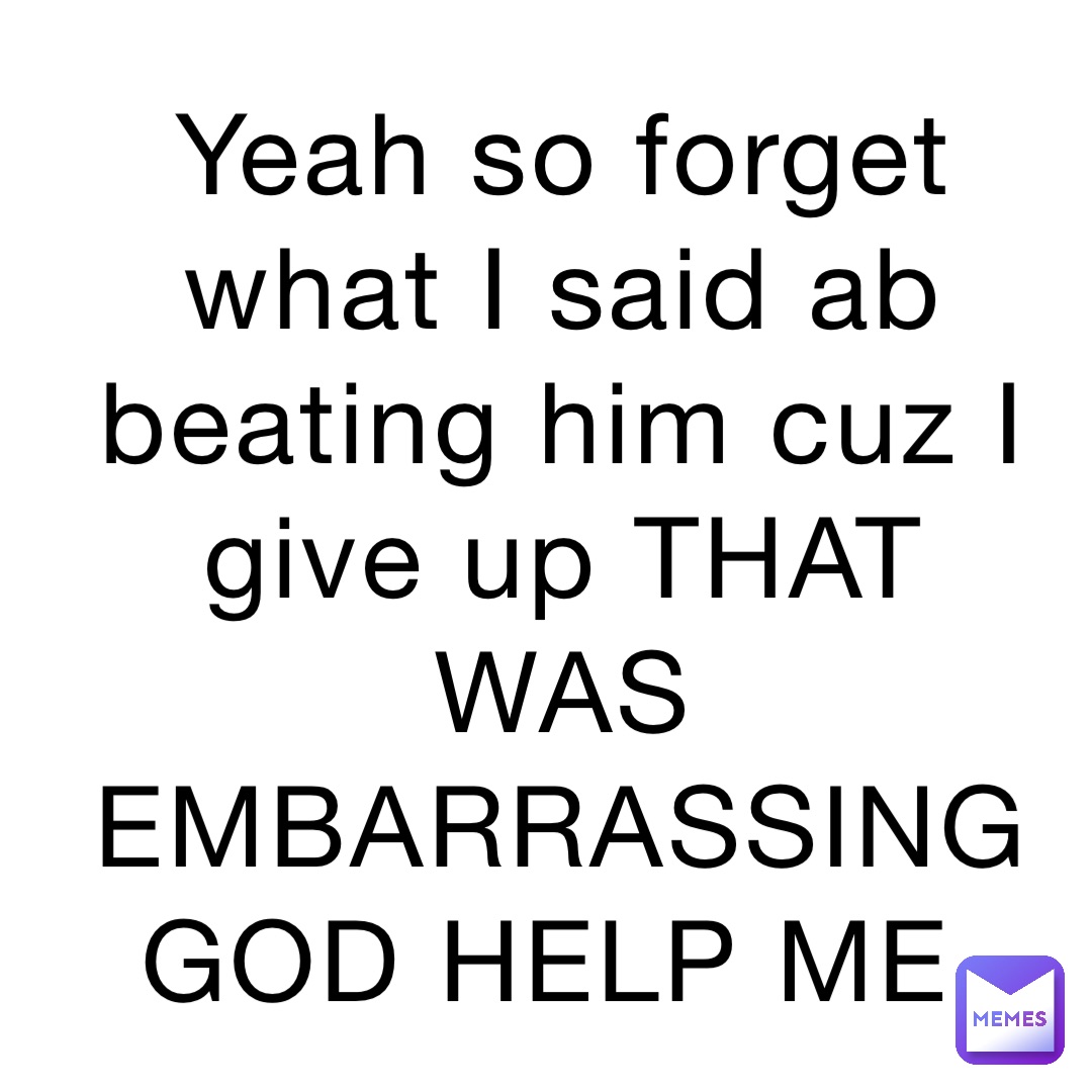 Yeah So Forget What I Said Ab Beating Him Cuz I Give Up That Was Embarrassing God Help Me