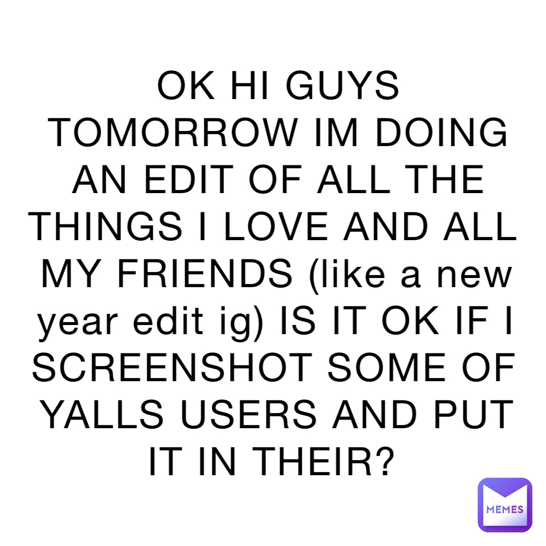 OK HI GUYS TOMORROW IM DOING AN EDIT OF ALL THE THINGS I LOVE AND ALL MY FRIENDS (like a new year edit ig) IS IT OK IF I SCREENSHOT SOME OF YALLS USERS AND PUT IT IN THEIR?