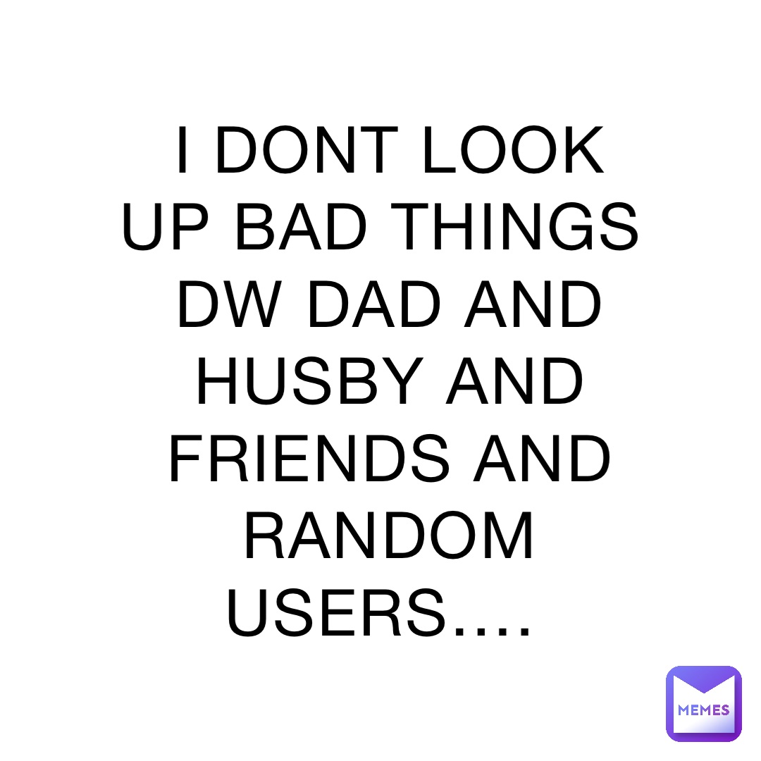 I DONT LOOK UP BAD THINGS DW DAD AND HUSBY AND FRIENDS AND RANDOM USERS….