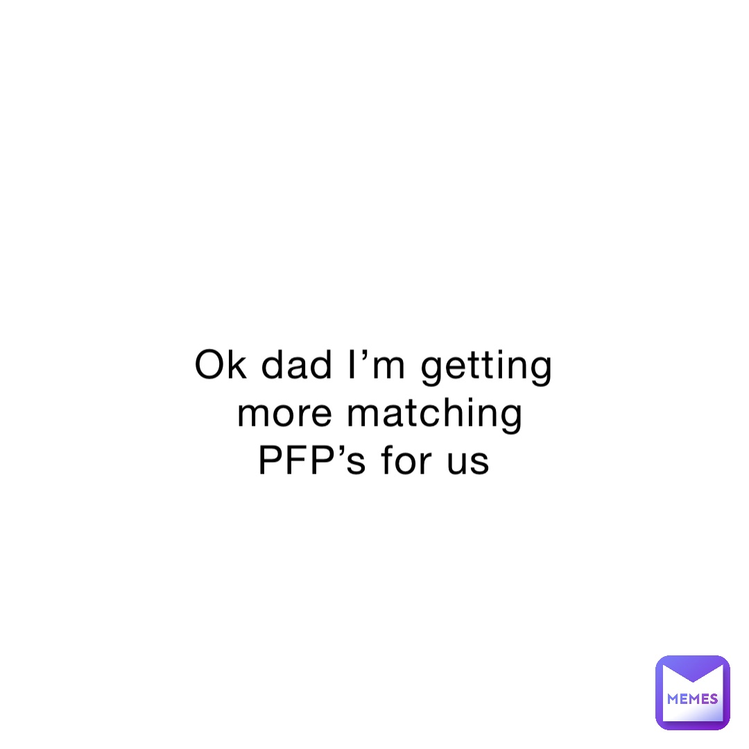 Ok dad I’m getting more matching PFP’s for us