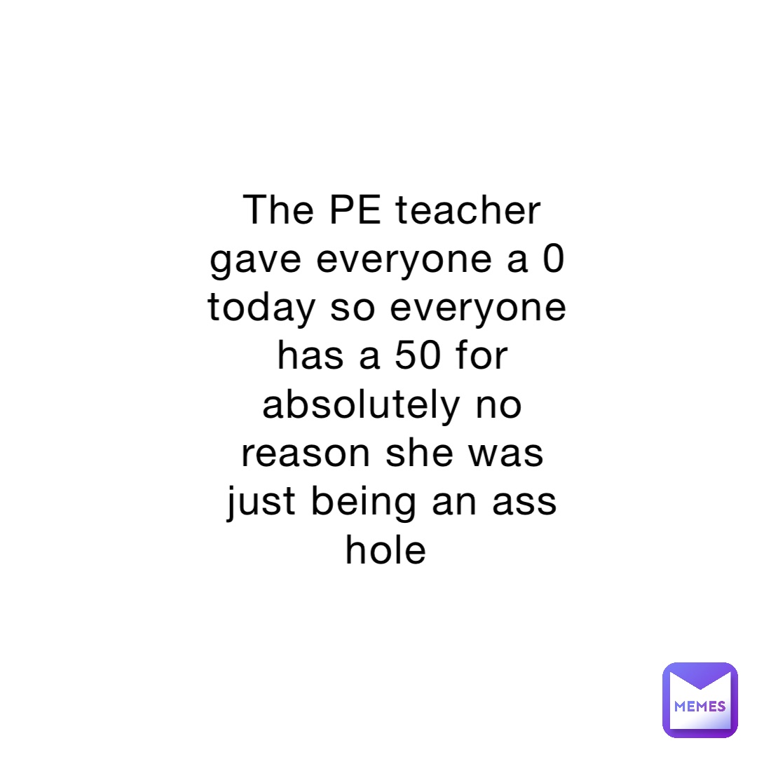 The PE teacher gave everyone a 0 today so everyone has a 50 for absolutely no reason she was just being an ass hole