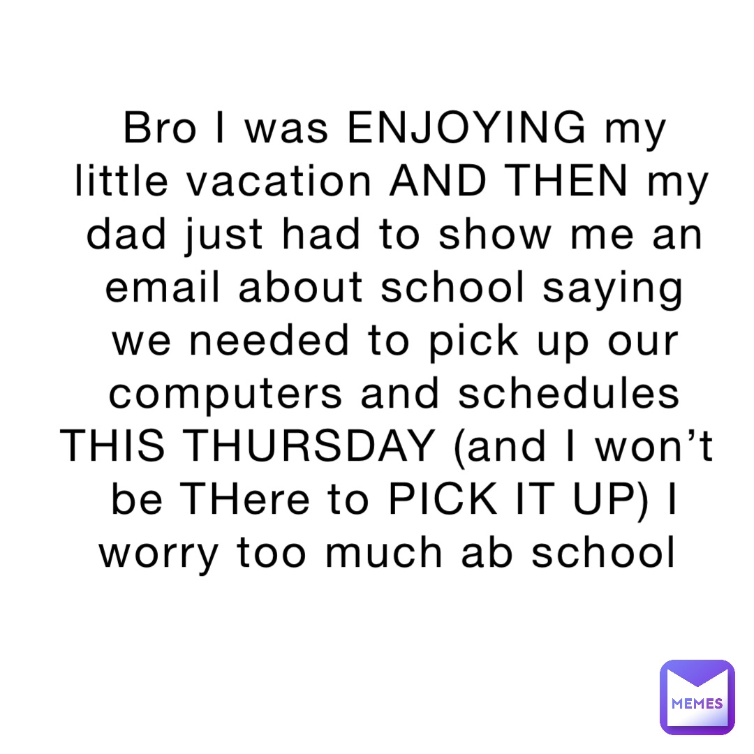 Bro I was ENJOYING my little vacation AND THEN my dad just had to show me an email about school saying we needed to pick up our computers and schedules THIS THURSDAY (and I won’t be THere to PICK IT UP) I worry too much ab school