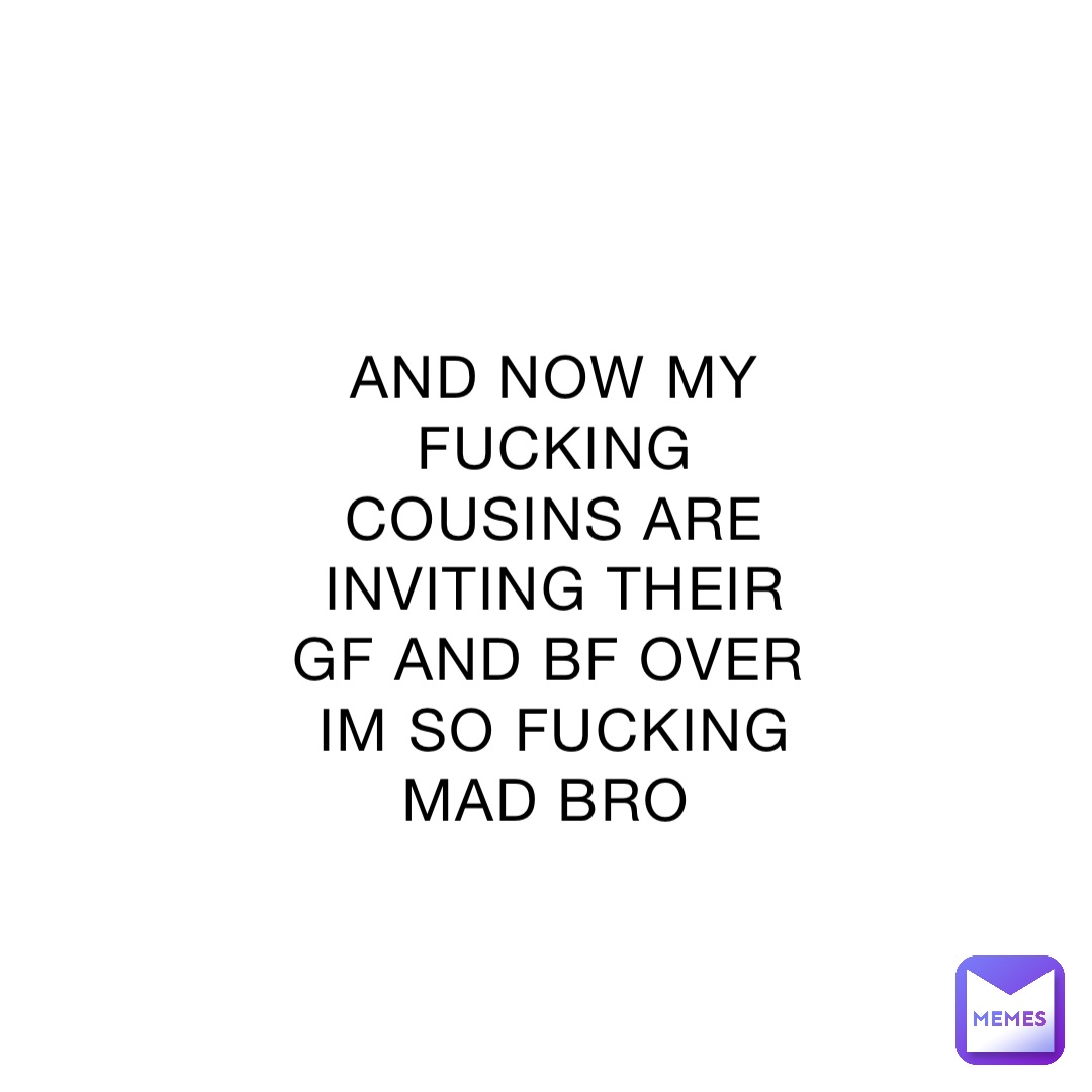 And Now My Fucking Cousins Are Inviting Their Gf And Bf Over Im So Fucking Mad Bro Lizzzzzzy
