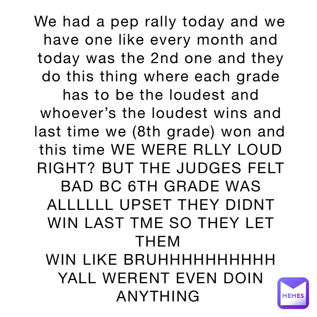 We had a pep rally today and we have one like every month and today was the 2nd one and they do this thing where each grade has to be the loudest and whoever’s the loudest wins and last time we (8th grade) won and this time WE WERE RLLY LOUD RIGHT? BUT THE JUDGES FELT BAD BC 6TH GRADE WAS ALLLLLL UPSET THEY DIDNT WIN LAST TME SO THEY LET THEM
WIN LIKE BRUHHHHHHHHHH YALL WERENT EVEN DOIN ANYTHING