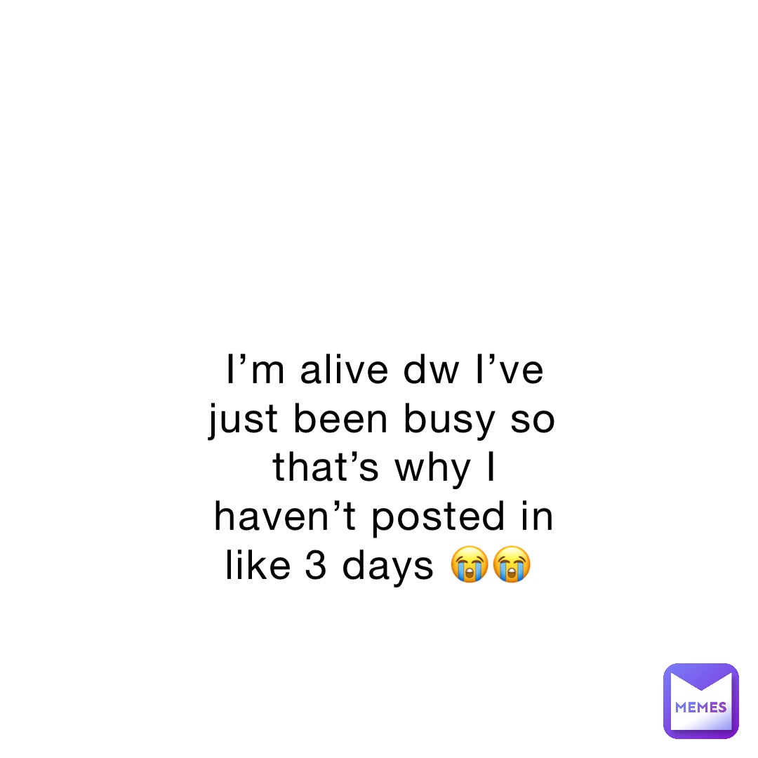 I’m alive dw I’ve just been busy so that’s why I haven’t posted in like 3 days 😭😭