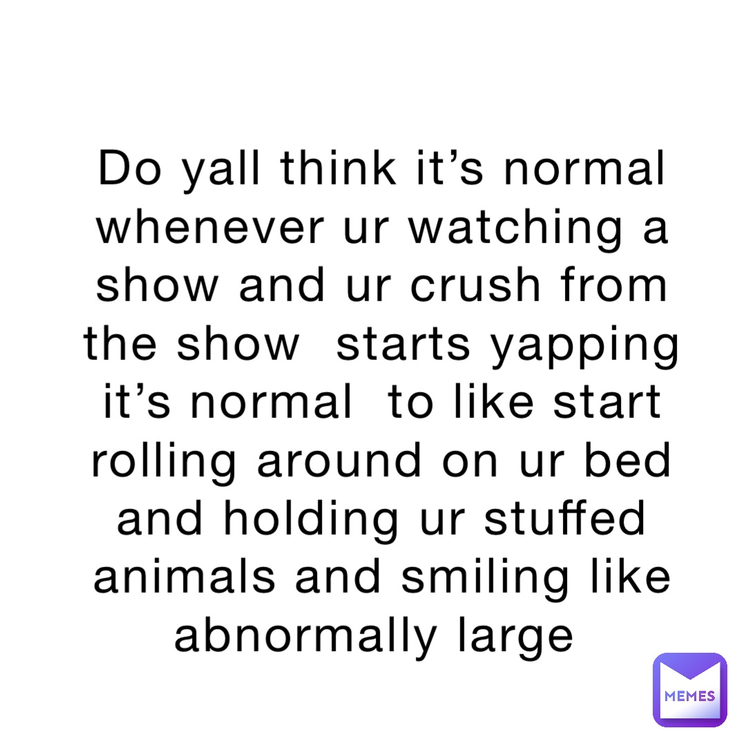 Do yall think it’s normal whenever ur watching a show and ur crush from the show  starts yapping it’s normal  to like start rolling around on ur bed and holding ur stuffed animals and smiling like abnormally large