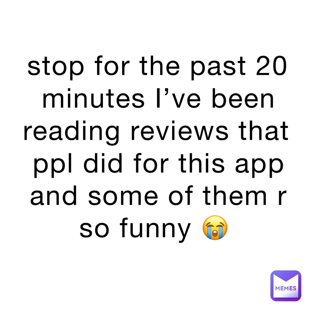 stop for the past 20 minutes I’ve been reading reviews that ppl did for this app and some of them r so funny 😭