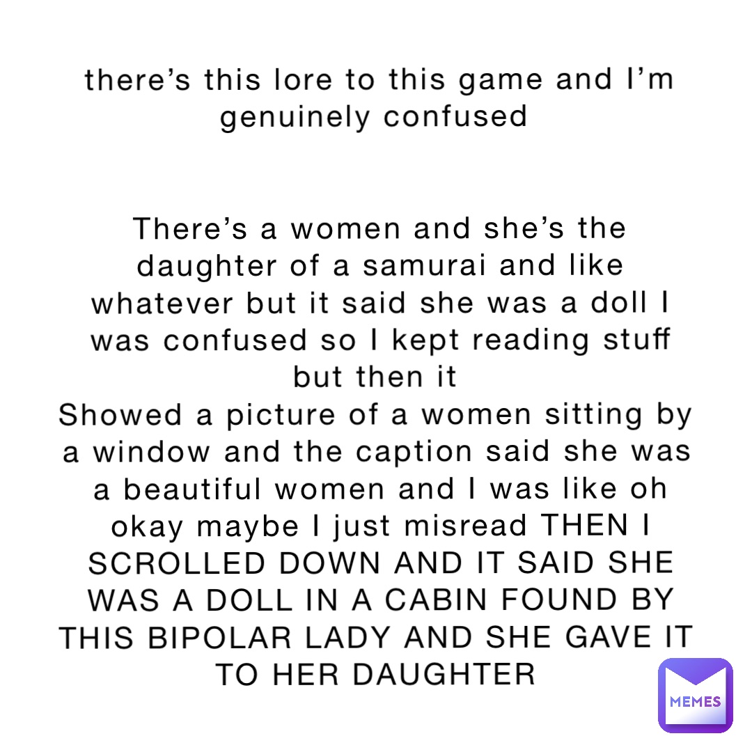 there’s this lore to this game and I’m genuinely confused


There’s a women and she’s the daughter of a samurai and like whatever but it said she was a doll I was confused so I kept reading stuff but then it
Showed a picture of a women sitting by a window and the caption said she was a beautiful women and I was like oh okay maybe I just misread THEN I SCROLLED DOWN AND IT SAID SHE WAS A DOLL IN A CABIN FOUND BY THIS BIPOLAR LADY AND SHE GAVE IT TO HER DAUGHTER