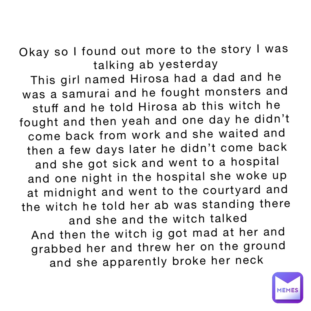 Okay so I found out more to the story I was talking ab yesterday 
This girl named Hirosa had a dad and he was a samurai and he fought monsters and stuff and he told Hirosa ab this witch he fought and then yeah and one day he didn’t come back from work and she waited and then a few days later he didn’t come back and she got sick and went to a hospital and one night in the hospital she woke up at midnight and went to the courtyard and the witch he told her ab was standing there and she and the witch talked 
And then the witch ig got mad at her and grabbed her and threw her on the ground and she apparently broke her neck