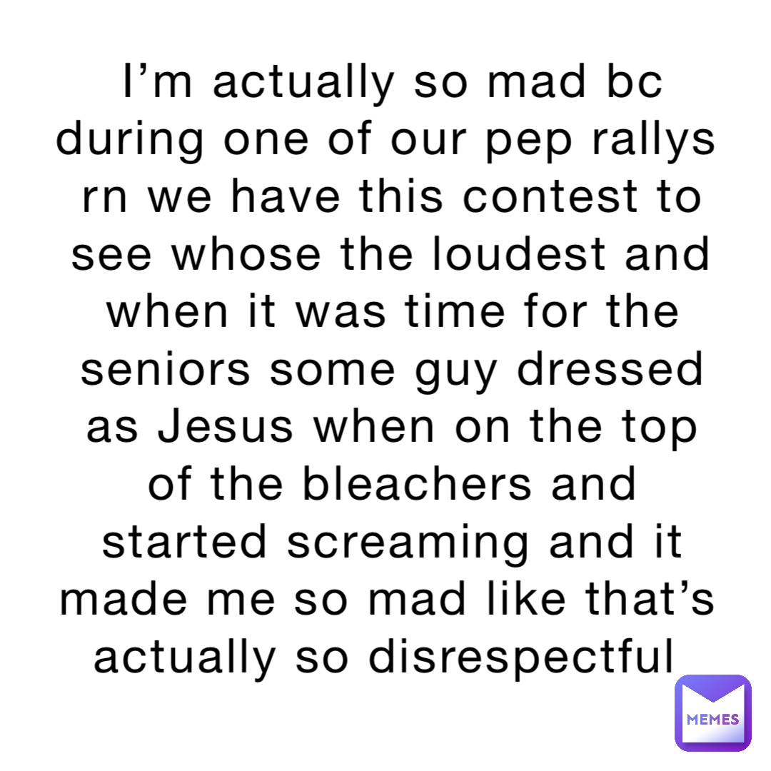 I’m actually so mad bc during one of our pep rallys rn we have this contest to see whose the loudest and when it was time for the seniors some guy dressed as Jesus when on the top of the bleachers and started screaming and it made me so mad like that’s actually so disrespectful