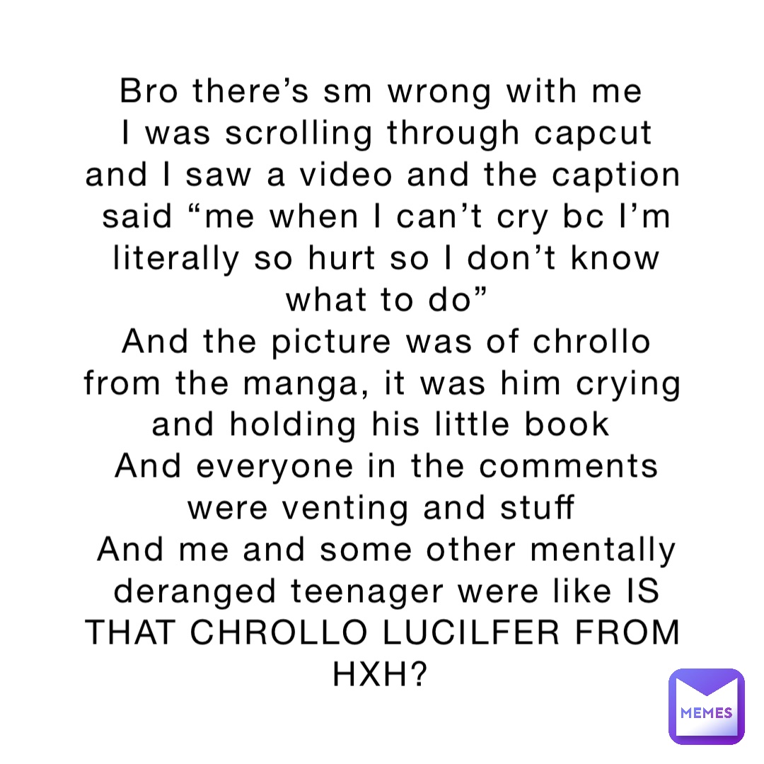 Bro there’s sm wrong with me
I was scrolling through capcut and I saw a video and the caption said “me when I can’t cry bc I’m literally so hurt so I don’t know what to do” 
And the picture was of chrollo from the manga, it was him crying and holding his little book
And everyone in the comments were venting and stuff
And me and some other mentally deranged teenager were like IS THAT CHROLLO LUCILFER FROM HXH?