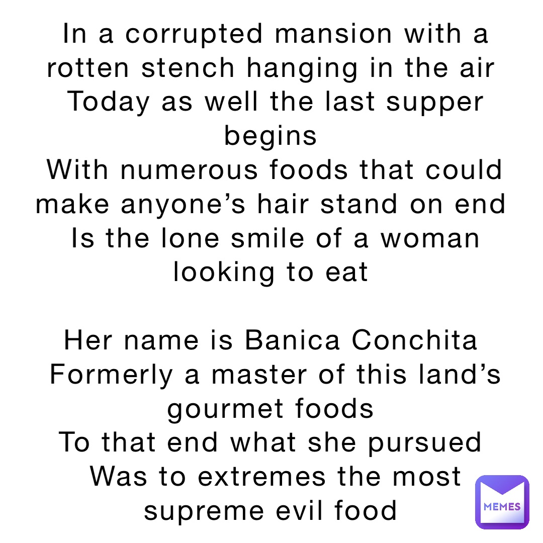 In a corrupted mansion with a rotten stench hanging in the air
Today as well the last supper begins
With numerous foods that could make anyone’s hair stand on end
Is the lone smile of a woman looking to eat

Her name is Banica Conchita
Formerly a master of this land’s gourmet foods
To that end what she pursued
Was to extremes the most supreme evil food