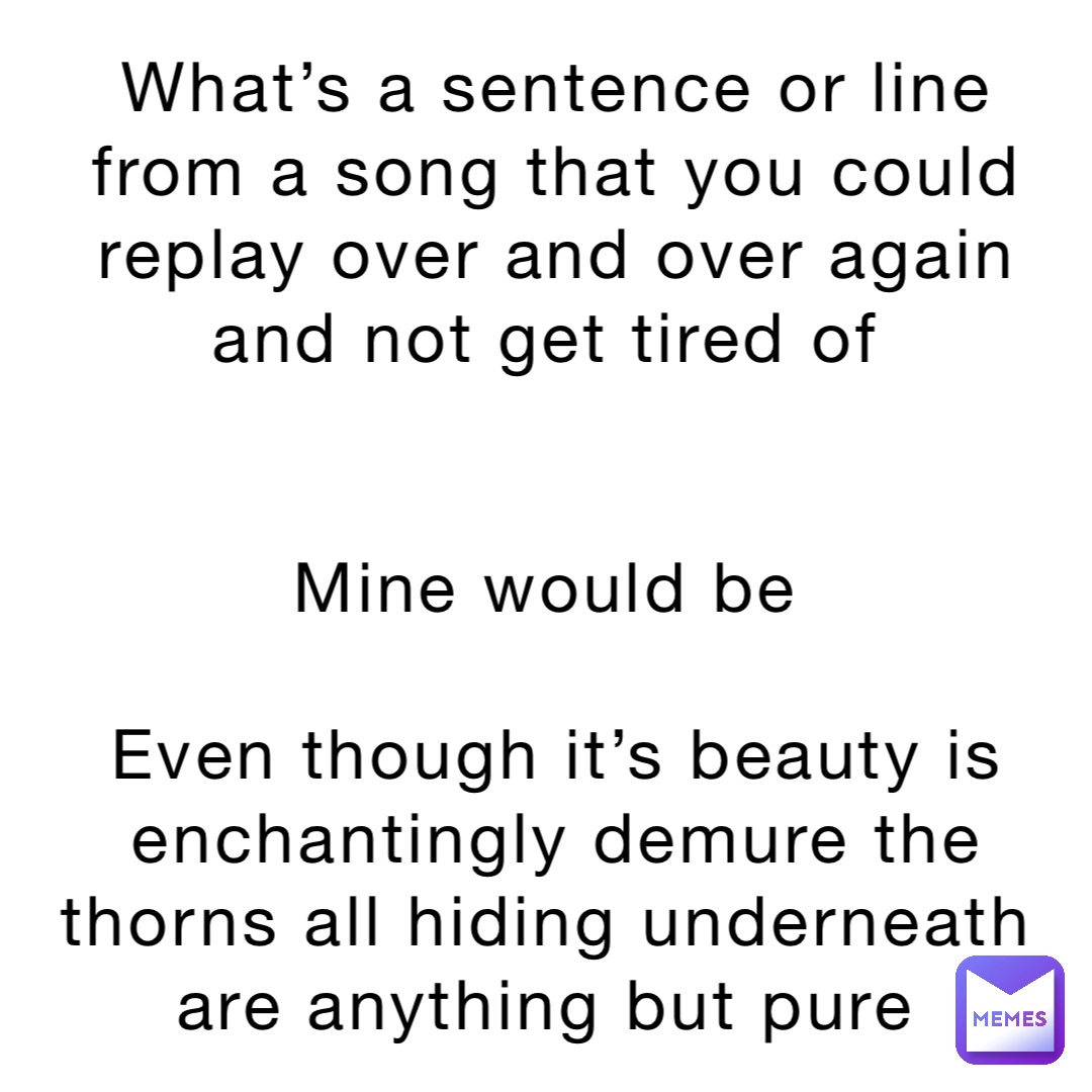 What’s a sentence or line from a song that you could replay over and over again and not get tired of


Mine would be

Even though it’s beauty is enchantingly demure the thorns all hiding underneath are anything but pure