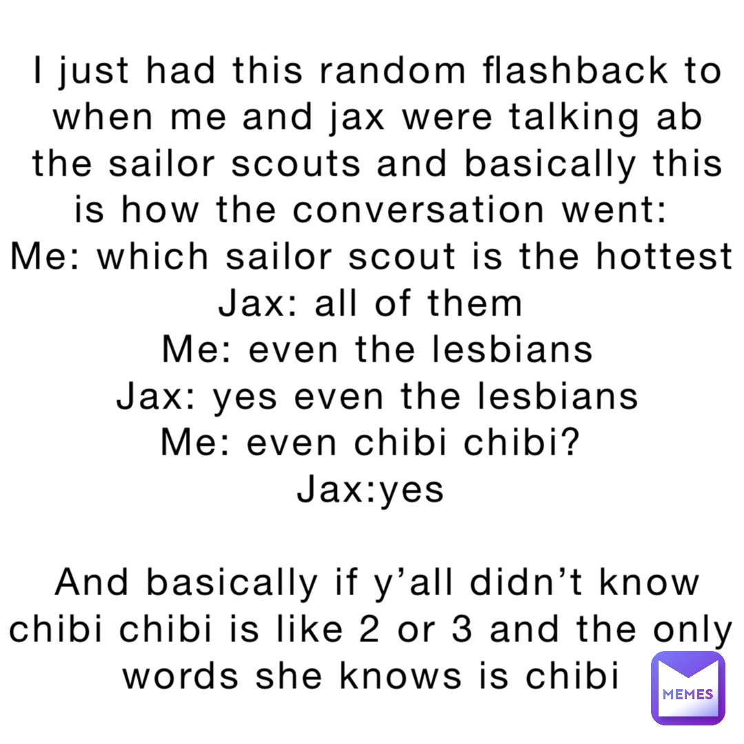 I just had this random flashback to when me and jax were talking ab the sailor scouts and basically this is how the conversation went:
Me: which sailor scout is the hottest 
Jax: all of them
Me: even the lesbians 
Jax: yes even the lesbians 
Me: even chibi chibi?
Jax:yes

And basically if y’all didn’t know chibi chibi is like 2 or 3 and the only words she knows is chibi