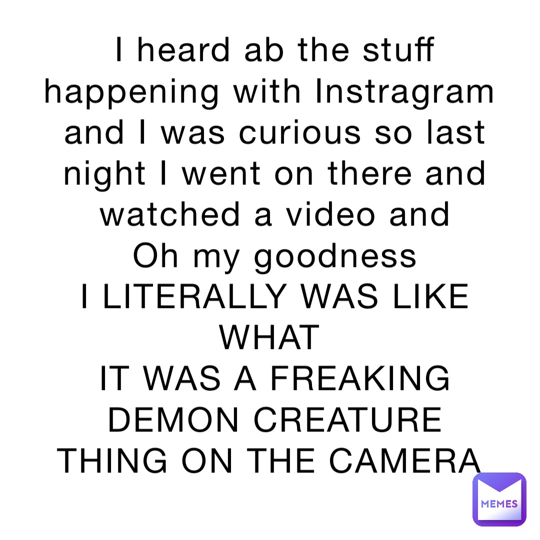 I heard ab the stuff happening with Instragram and I was curious so last night I went on there and watched a video and 
Oh my goodness 
I LITERALLY WAS LIKE WHAT
IT WAS A FREAKING DEMON CREATURE THING ON THE CAMERA