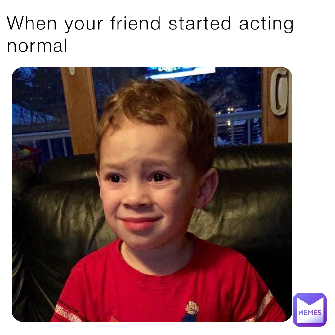 When your friend started acting normal