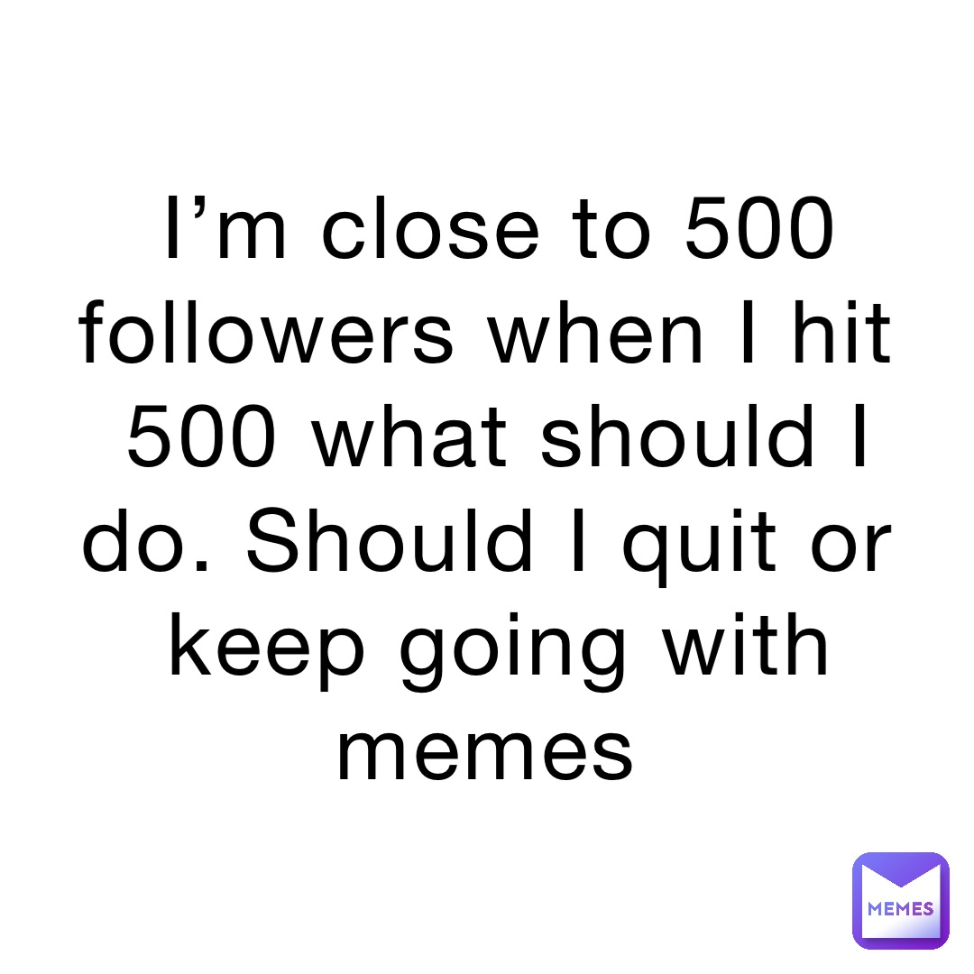 I’m close to 500 followers when I hit 500 what should I do. Should I quit or keep going with memes