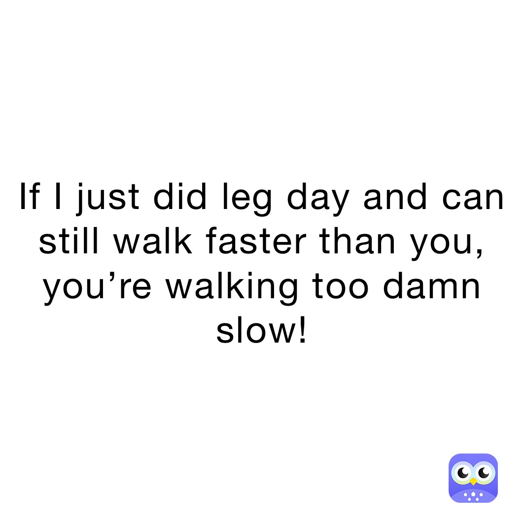 If I just did leg day and can still walk faster than you, you’re walking too damn slow! 