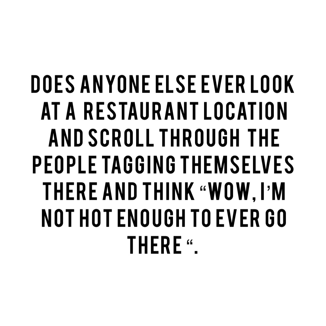 Does anyone else ever look at a  restaurant location and scroll through  the people tagging themselves there and think “Wow, I’m not hot enough to ever go there “.