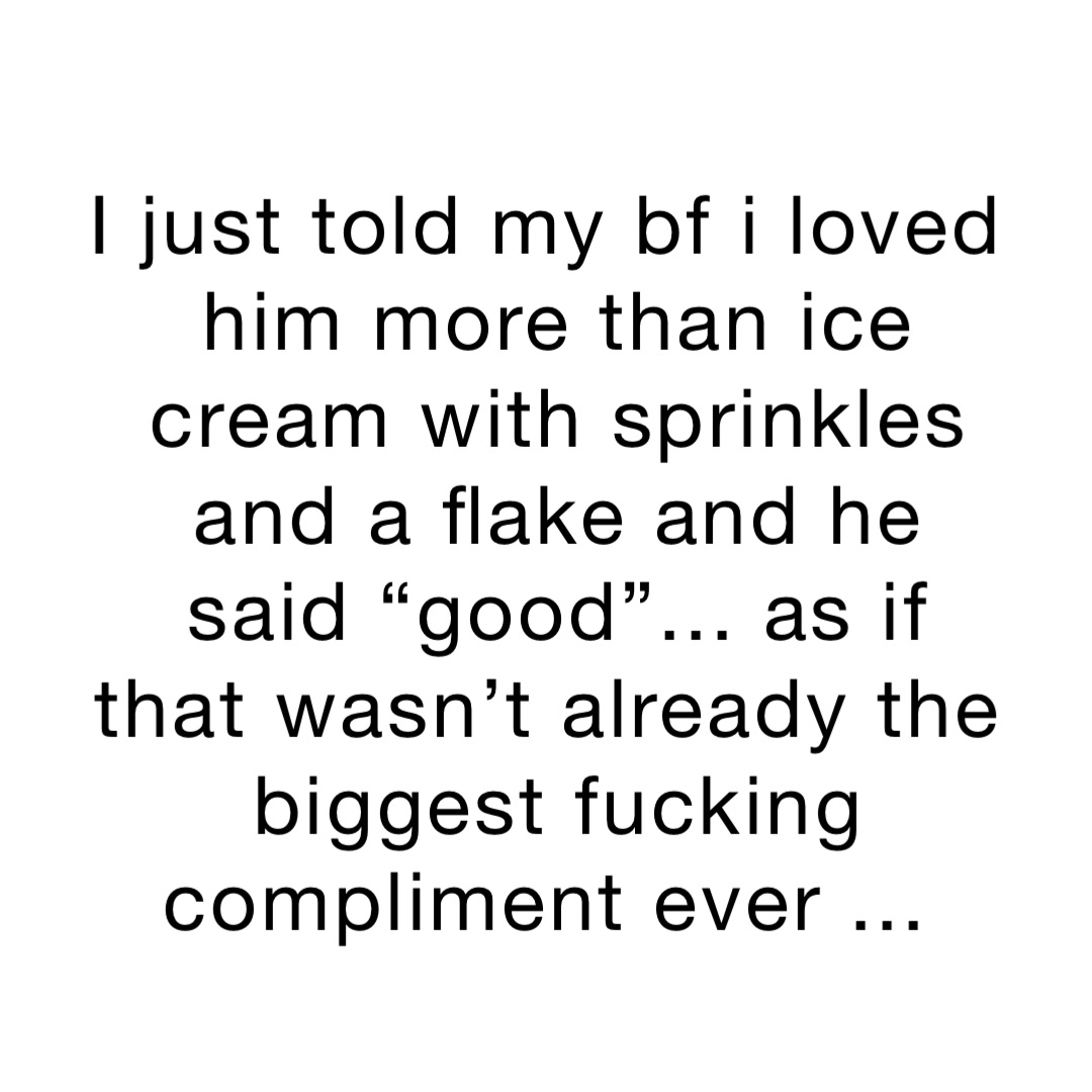 I just told my BF I loved him more than ice cream with sprinkles and a flake and he said “Good”... as if that wasn’t already the biggest fucking compliment ever ...