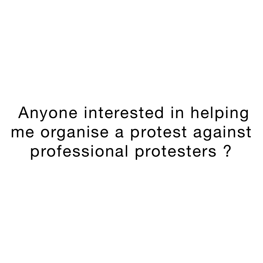 Anyone interested in helping me organise a protest against professional protesters ?