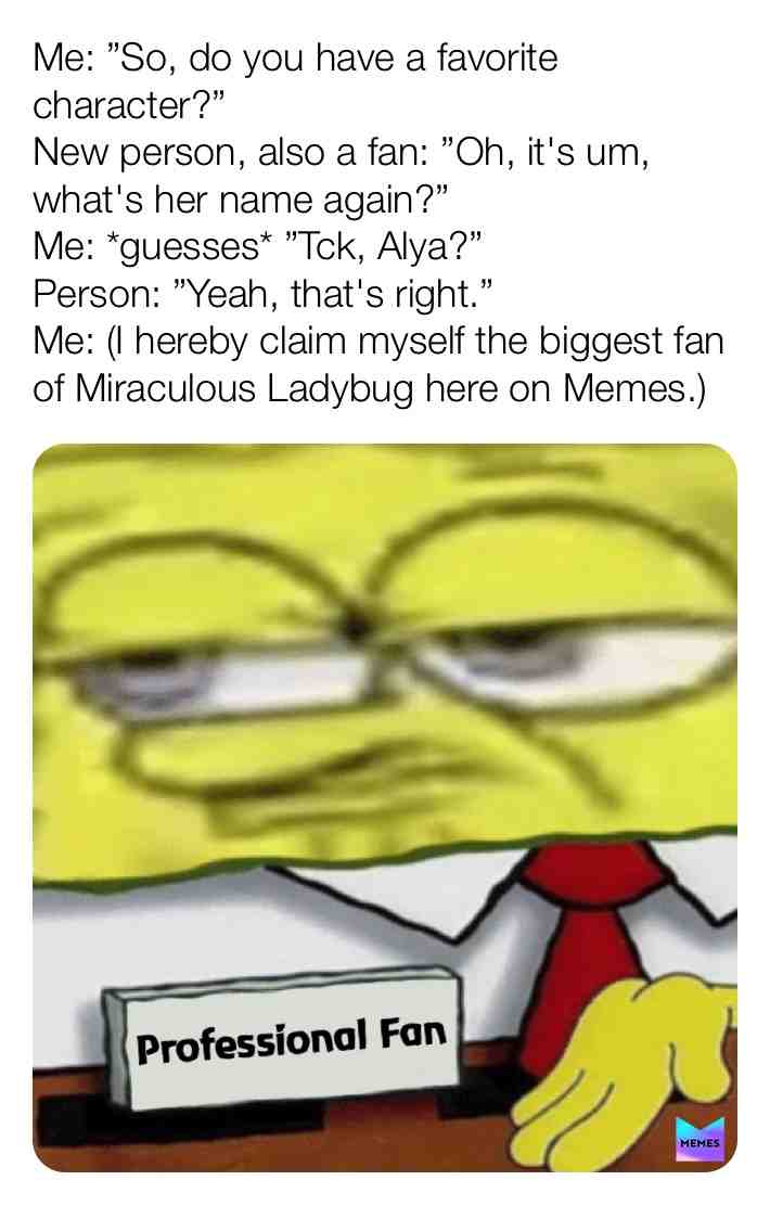 Based on real events. With my past history, follower count, and being followed by @memes themselves.
I hereby claim myself the biggest fan of Miraculous Ladybug on Memes. (And if you already know anything about me, you can probably guess that I\u2019m a straight male. Majority of MLB fans are female.) If anyone dare challenge me. Drop it in the comments, or DM me.
#miraculous #miraculousladybug #miraculousmemes #spongebob #spongebobmemes #spongebobsquarepants #professionalretard #professional #profession #topfan #memelord