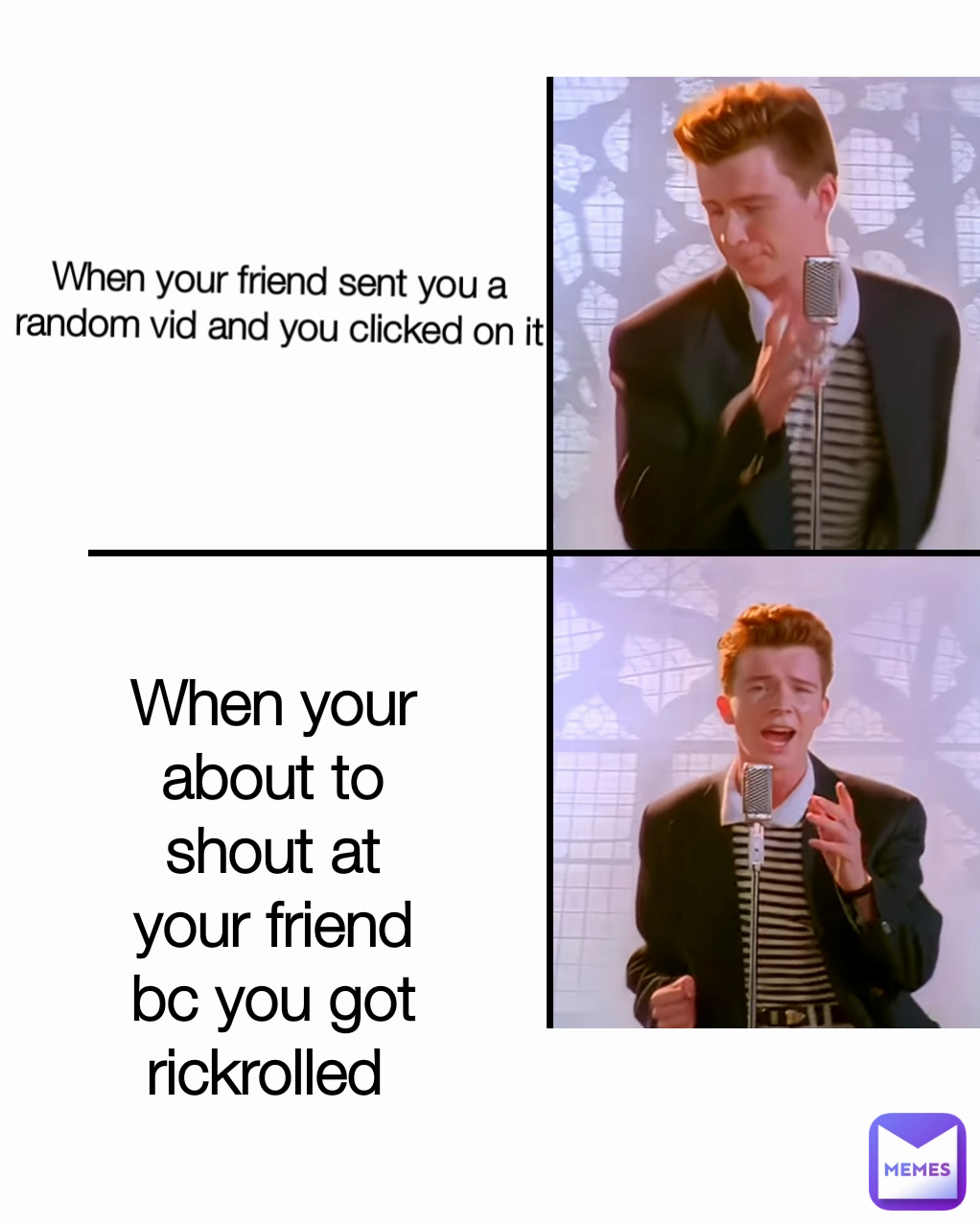 When your about to shout at your friend bc you got rickrolled  When your friend sent you a random vid and you clicked on it