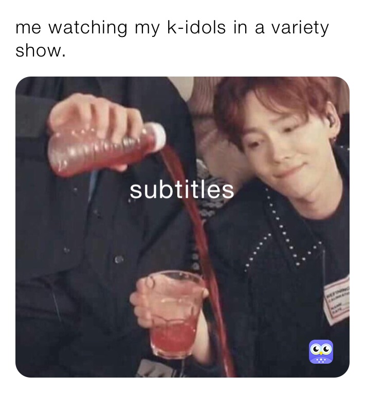 me watching my k-idols in a variety show.