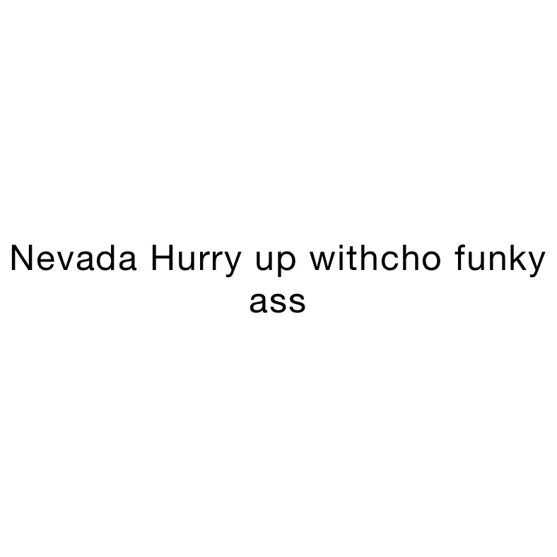 Nevada Hurry up withcho funky ass