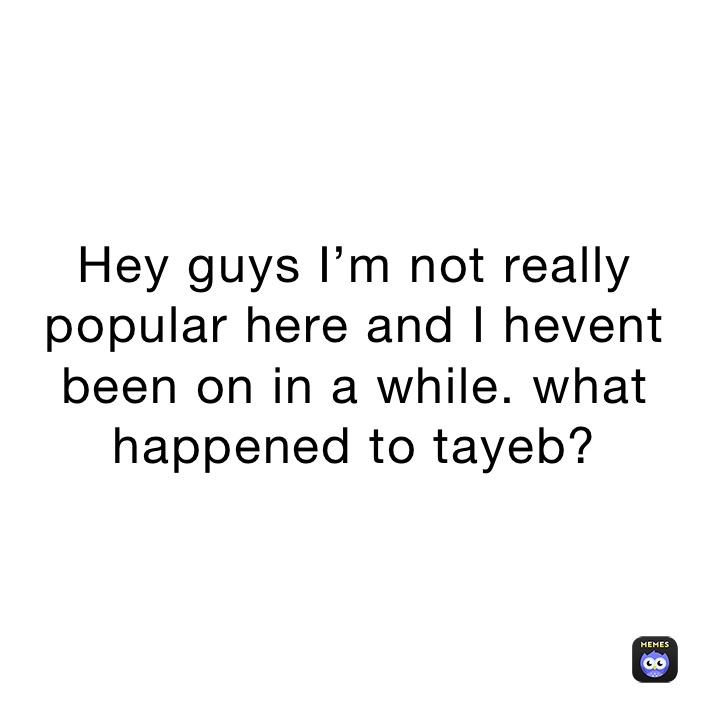 Hey guys I’m not really popular here and I hevent been on in a while. what happened to tayeb?