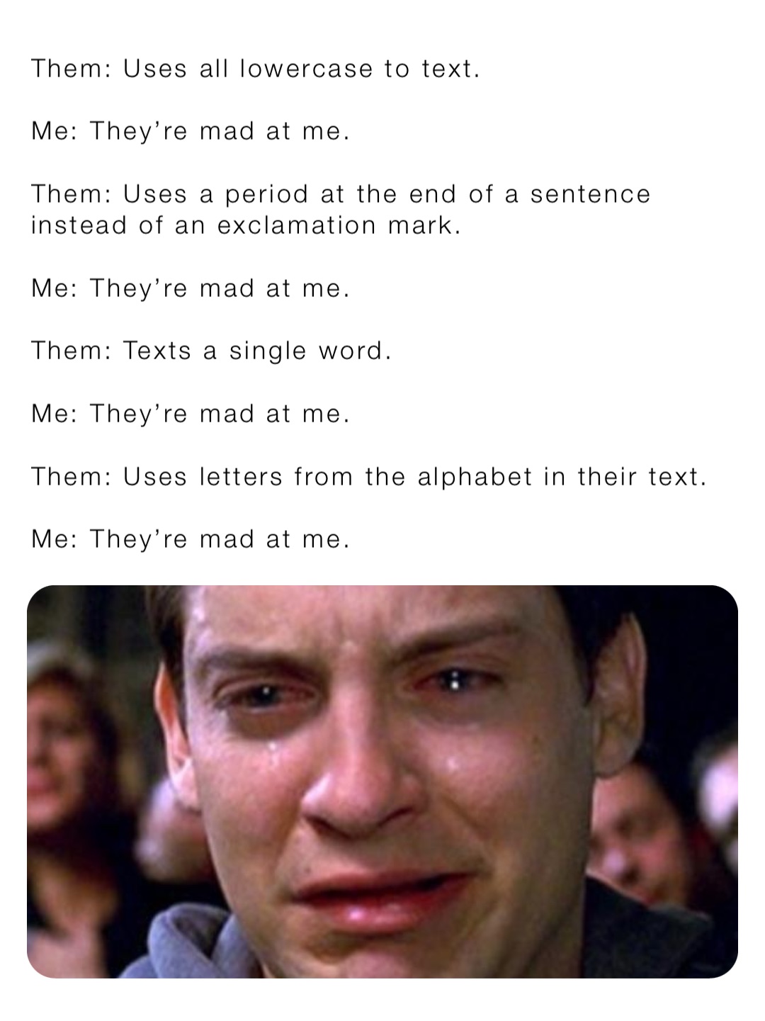 Them: Uses all lowercase to text.

Me: They’re mad at me.

Them: Uses a period at the end of a sentence instead of an exclamation mark.

Me: They’re mad at me.

Them: Texts a single word.

Me: They’re mad at me.

Them: Uses letters from the alphabet in their text.

Me: They’re mad at me.