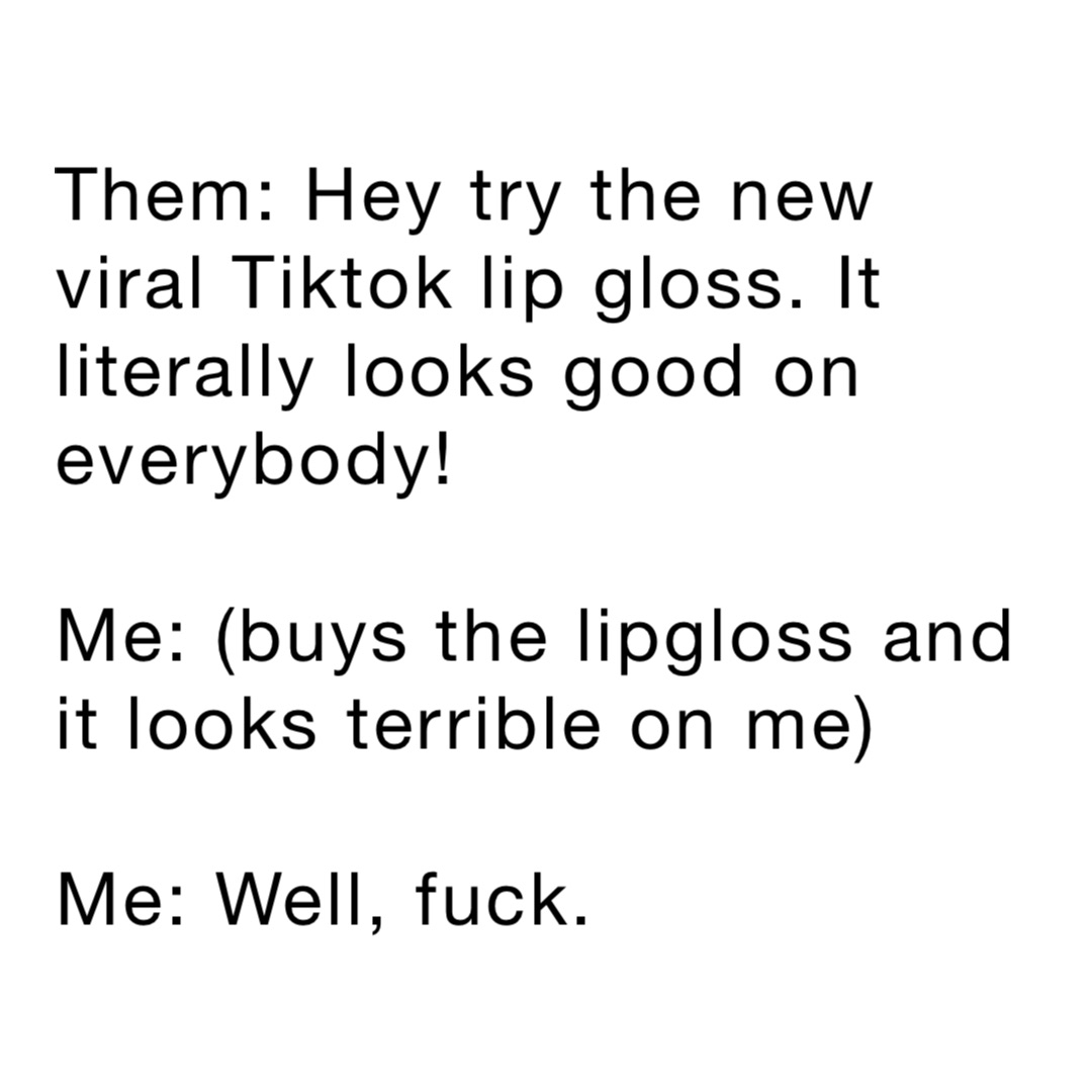 Them: Hey try the new viral Tiktok lip gloss. It literally looks good on everybody!

Me: (buys the lipgloss and it looks terrible on me)

Me: Well, fuck.