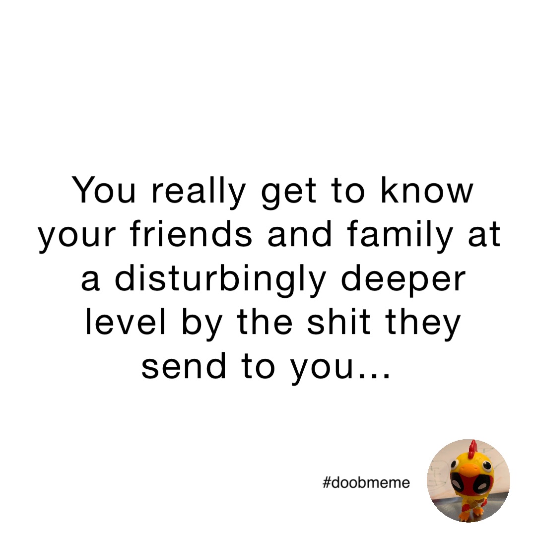 You really get to know your friends and family at a disturbingly deeper level by the shit they send to you…