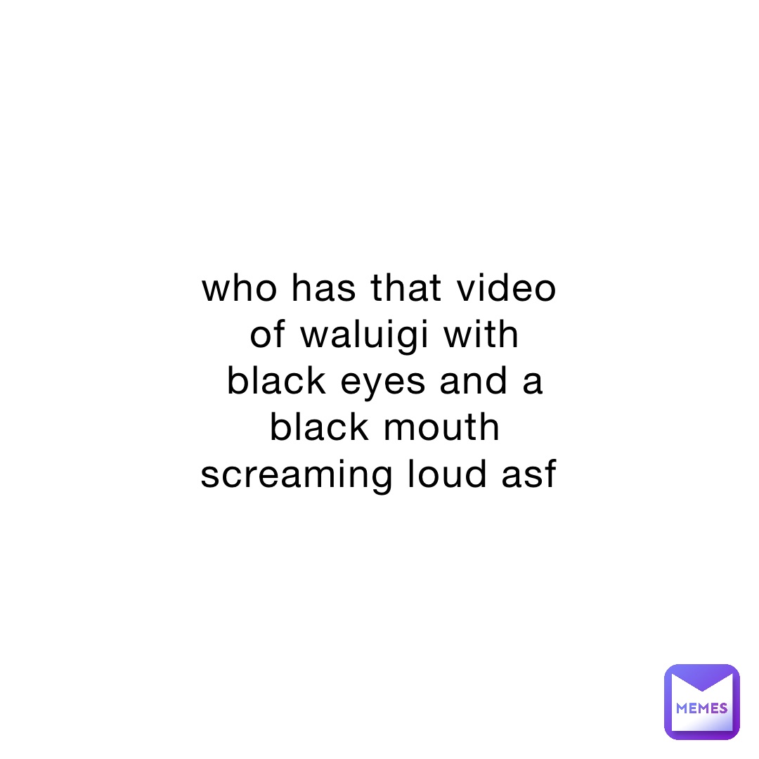 who has that video of waluigi with black eyes and a black mouth screaming loud asf