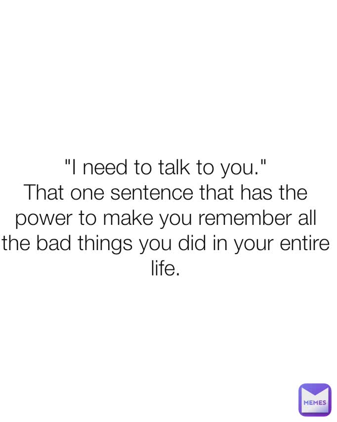 "I need to talk to you."
That one sentence that has the power to make you remember all the bad things you did in your entire life.