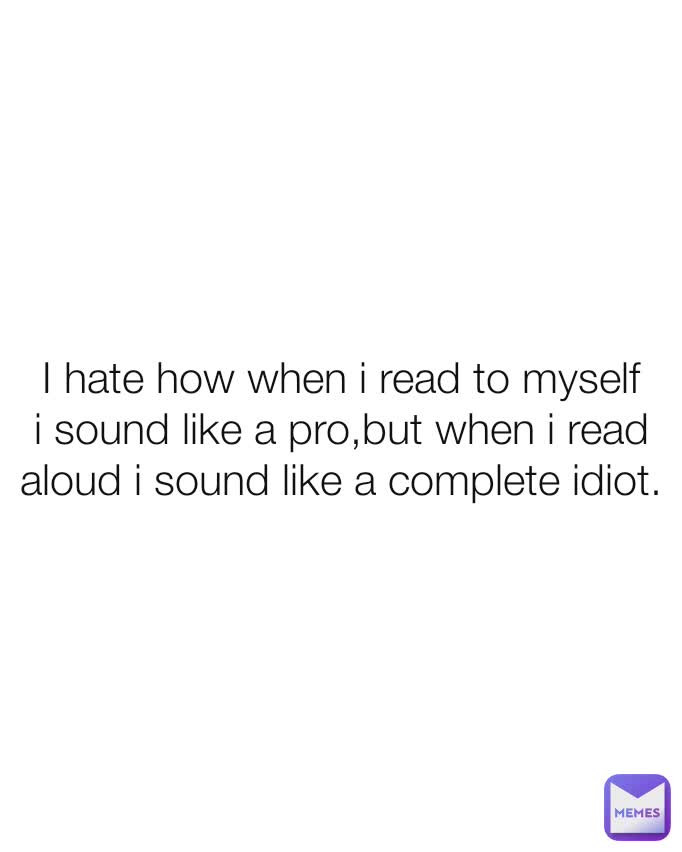 I hate how when i read to myself i sound like a pro,but when i read aloud i sound like a complete idiot.