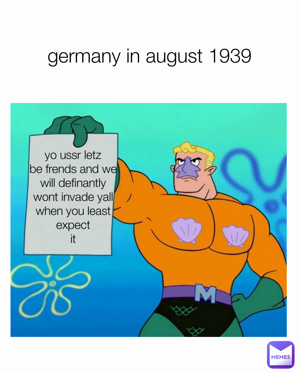yo ussr letz
be frends and we
will definantly
wont invade yall
when you least expect
it germany in august 1939