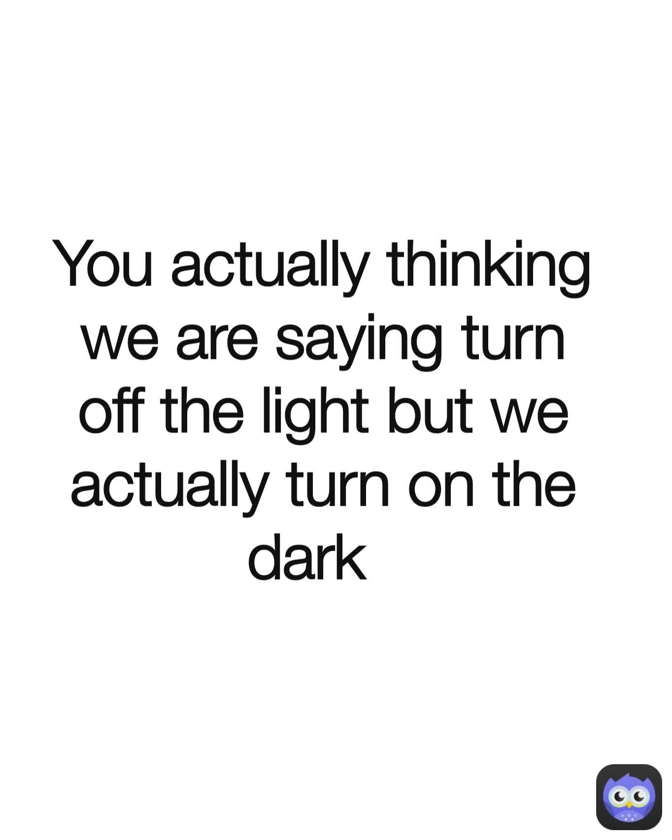 You actually thinking we are saying turn off the light but we actually turn on the dark  