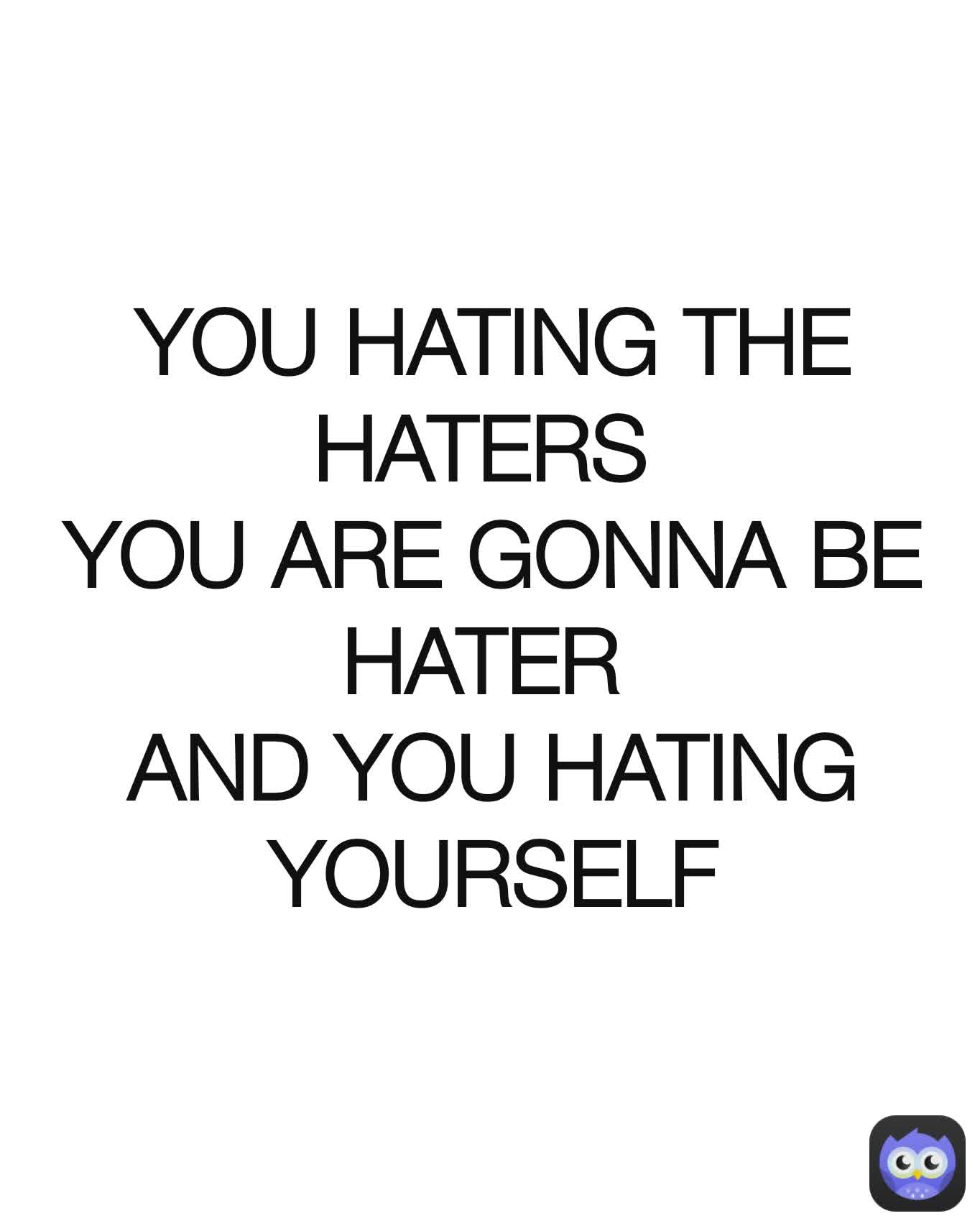 YOU HATING THE HATERS 
YOU ARE GONNA BE HATER 
AND YOU HATING YOURSELF