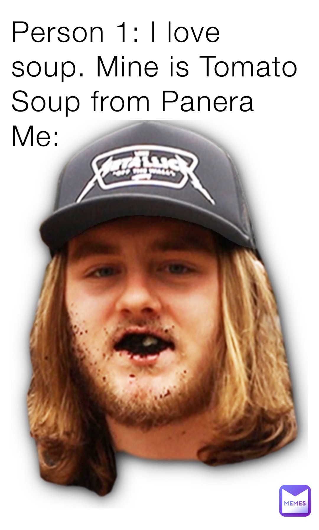 Person 1: I love soup. Mine is Tomato Soup from Panera 
Me: