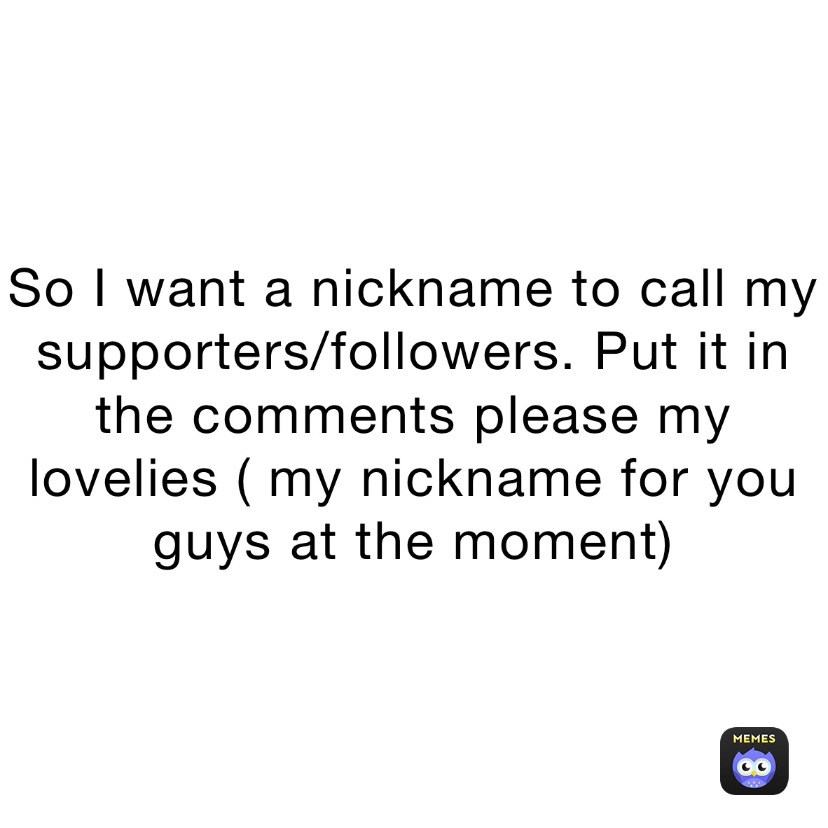 So I want a nickname to call my supporters/followers. Put it in the comments please my lovelies ( my nickname for you guys at the moment)