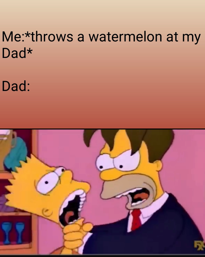 Me:*throws a watermelon at my Dad*

Dad: