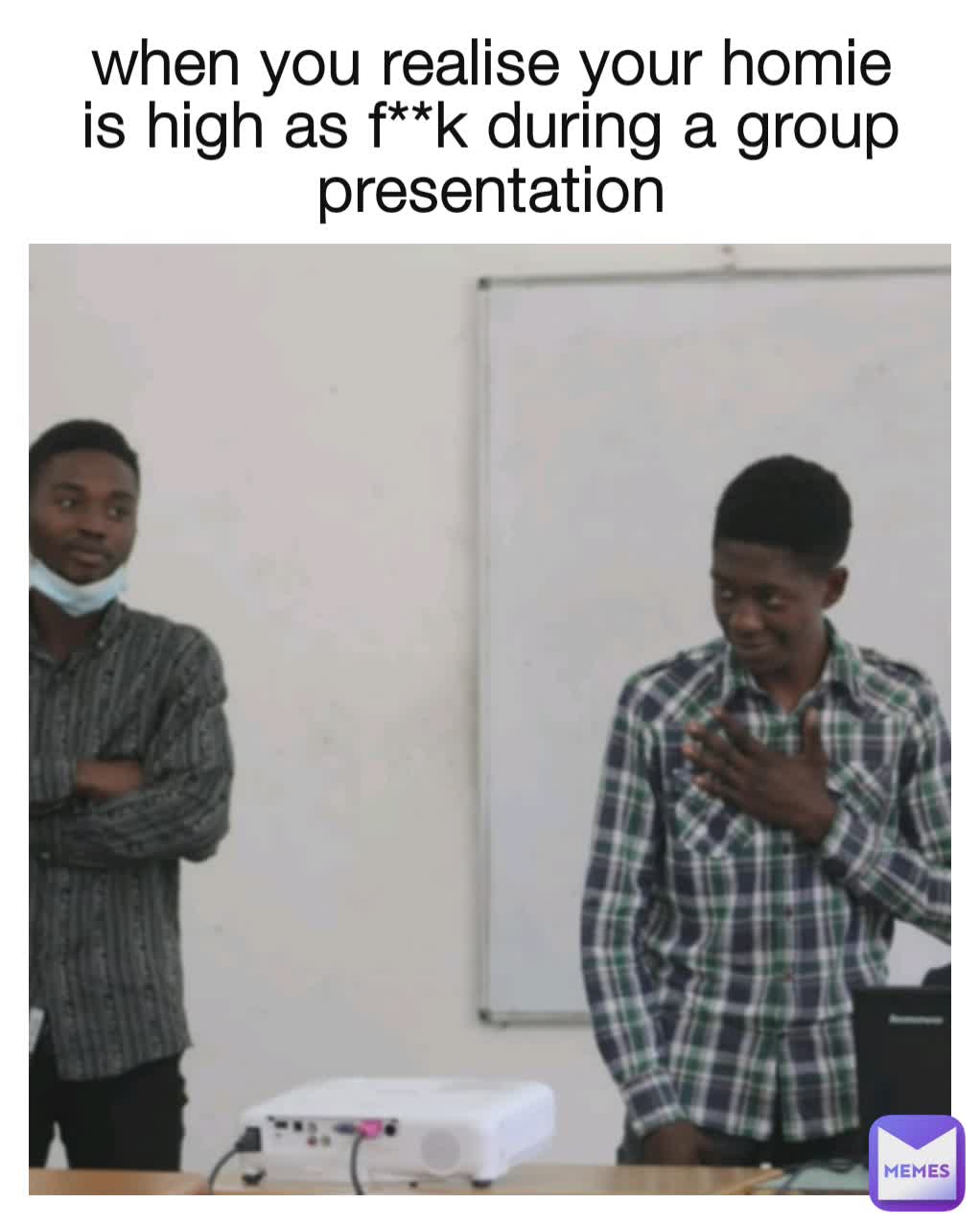 when you realise your homie is high as f**k during a group presentation
