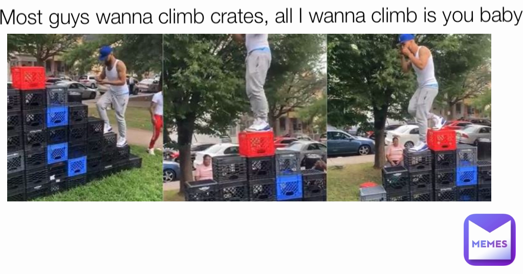 Most guys wanna climb crates, all I wanna climb is you baby
